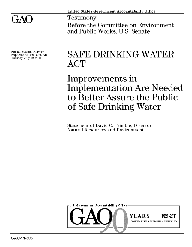 handle is hein.gao/gaobaazcs0001 and id is 1 raw text is: 
                   United States Government Accountability Office
GAO                Testimony
                   Before the Committee on Environment
                   and Public Works, U.S. Senate


For Release on Delivery
Expected at 10:00 a.m. EDT
Tuesday, July 12, 2011


SAFE DRINKING WATER
ACT

Improvements in
Implementation Are Needed
to Better Assure the Public
of Safe Drinking Water


Statement of David C. Trimble, Director
Natural Resources and Environment


U.S. Government Accountability Office


GAO


YEARS


1921-2011


ACCOUNTABILITY * INTEGRITY * RELIABILITY


GAO-1 1-803T


