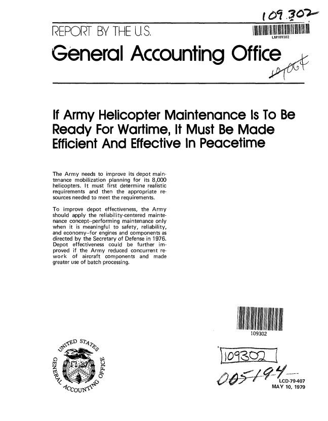 handle is hein.gao/gaobaazdo0001 and id is 1 raw text is: 


REPO RT      BY   THE   U. S.                             IIILN 1109302ll~llllllll~~l

                                                                LIV109302


General Accounting Office


If Army Helicopter Maintenance Is To Be

Ready For Wartime, It Must Be Made

Efficient And Effective In Peacetime



The Army needs to improve its depot main-
tenance mobilization planning for its 8,000
helicopters. It must first determine realistic
requirements and then the appropriate re-
sources needed to meet the requirements.

To improve depot effectiveness, the Army
should apply the reliability-centered mainte-
nance concept--performing maintenance only
when it is meaningful to safety, reliability,
and economy--for engines and components as
directed by the Secretary of Defense in 1976.
Depot effectiveness could be further im-
proved if the Army reduced concurrent re-
work  of aircraft components and made
greater use of batch processing.


109302







        LCD-79-407
      MAY 10. 1979


