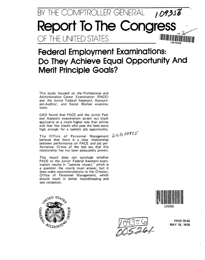 handle is hein.gao/gaobaazeh0001 and id is 1 raw text is: 


BY THE COMPTROLLER GENERAL


I O,9)J


Report To The Congress


OF THE UNITED STATES


Federal Employment Examinations:

Do They Achieve Equal Opportunity And

Merit Principle Goals?





This study focused on the Professional and
Administrative Career Examination (PACE)
and the Junior Federal Assistant, Account-
ant-Auditor, and Social Worker examina-
tions.


GAO found that PACE and the Junior Fed-
eral Assistant examination screen out black
applicants at a much higher rate than whites
and that few blacks who pass the tests score
high enough for a realistic job opportunity.

The Office  of Personnel Management
believes that there is a clear relationship
between performance on PACE and job per-
formance. Critics of the test say that this
relationship has not been adequately proven.

This report does not conclude whether
PACE or the Junior Federal Assistant exam-
ination results in adverse impact, which is
a question the courts must answer, but it
does make recommendations to the Director,
Office of Personnel Management, which
should result in better recordkeeping and
test validation.


; (),4  6ZM


109356



     FPCD-79-46
   MAY 15, 1979


LM109356


