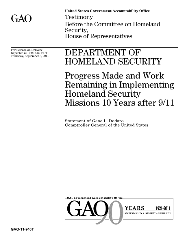 handle is hein.gao/gaobaazgj0001 and id is 1 raw text is:                    United States Government Accountability Office
GAO                Testimony
                   Before the Committee on Homeland
                   Security,
                   House of Representatives


For Release on Delivery
Expected at 10:00 a.m. EDT
Thursday, September 8, 2011


DEPARTMENT OF
HOMELAND SECURITY

Progress Made and Work
Remaining in Implementing
Homeland Security
Missions 10 Years after 9/11


Statement of Gene L. Dodaro
Comptroller General of the United States


U.S. Government Accountability Office


GAO


YEARS


1921-2011


ACCOUNTABILITY * INTEGRITY * RELIABILITY


GAO-1 1-940T


