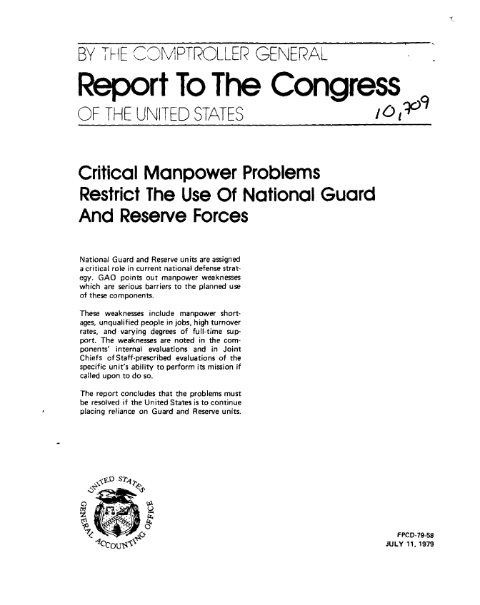 handle is hein.gao/gaobaazlq0001 and id is 1 raw text is: 




BY THE CMPTROLLER GENERAL



Report To The Congress


OF THE UNITED STATES





Critical Manpower Problems

Restrict The Use Of National Guard

And Reserve Forces



National Guard and Reserve units are assigned
a critical role in current national defense strat-
egy. GAO points out manpower weaknesses
which are serious barriers to the planned use
of these components.

These weaknesses include manpower short-
ages, unqualified people in jobs, high turnover
rates, and varying degrees of full-time sup-
port. The weaknesses are noted in the com-
ponents' internal evaluations and in Joint
Chiefs of Staff-prescribed evaluations of the
specific unit's ability to perform its mission if
called upon to do so.

The report concludes that the problems must
be resolved if the United States is to continue
placing reliance on Guard and Reserve units.







   JUD S1,7




               71                                         FPCD-79-58
                                                        JULY 11, 1979


