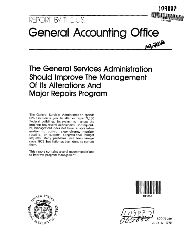 handle is hein.gao/gaobaazlv0001 and id is 1 raw text is: 




REPORT      BY  THE   U, S.                                   LM109887



General Accounting Office









The General Services Administration

Should Improve The Management

Of Its Alterations And

Major Repairs Program




The General Services Administration spends
$250 million a year to alter or repair 3,300
Federal buildings. Its system to manage the
program has several deficiencies. Consequent-
ly, management does not have reliable infor-
mation to control expenditures, monitor
results, or support congressional budget
requests. Many problems have been known
since 1973, but little has been done to correct
them.

This report contains several recommendations
to improve program management.











    Y D STPq                                         109887





                7                                           LCD-79-310
             L5cout                        9      ;JULY 17, 1979


