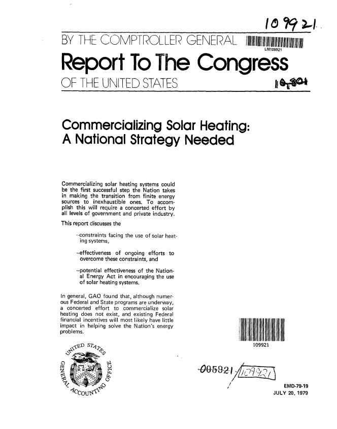 handle is hein.gao/gaobaazmi0001 and id is 1 raw text is: 




BY TF COMK1PTRODL LER GE NERA L                           II/~lIl/~llluI~lIlII~iI
                                                                LM109921


Report To The Congress

OF THE UNITED STATES






Commercializing Solar Heating:

A National Strategy Needed





Commercializing solar heating systems could
be the first successful step the Nation takes
in making the transition from finite energy
sources to inexhaustible ones. To accom-
plish this will require a concerted effort by
all levels of government and private industry.
This report discusses the

     --constraints facing the use of solar heat-
     ing systems,

     --effectiveness of ongoing efforts to
     overcome these constraints, and
     --potential effectiveness of the Nation-
     al Energy Act in encouraging the use
     of solar heating systems.

In general, GAO found that, although numer-
ous Federal and State programs are underway,
a concerted effort to commercialize solar
heating does not exist, and existing Federal
financial incentives will most likely have little
impact in helping solve the Nation's energy
problems.

   \ ,, D Sq                                                109921





                                                                      EMD-79-19
                                                                   JULY 20, 1979


