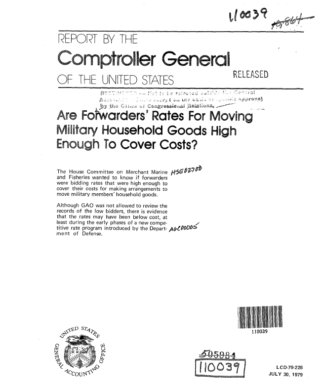 handle is hein.gao/gaobaaznr0001 and id is 1 raw text is: 

lit 31


REPORT BY THE

Comptroller General



OF THE UNITED STATES     RELEASED




Are Forwarders Rates For Moving


Military Household Goods High

Enough To Cover Costs?


The House Committee on Merchant Marine
and Fisheries wanted to know if forwarders
were bidding rates that were high enough to
cover their costs for making arrangements to
move military members' household goods.


Although GAO was not allowed to review the
records of the low bidders, there is evidence
that the rates may have been below cost, at
least during the early phases of a new compe-
titive rate program introduced by the Depart- A,-00CV4,
ment of Defense.


110039


  L C D-79-226
JULY 30, 1979


0:5 C 0 V77 Ob


--5-0.5E-ga.

110031
IE       son I


