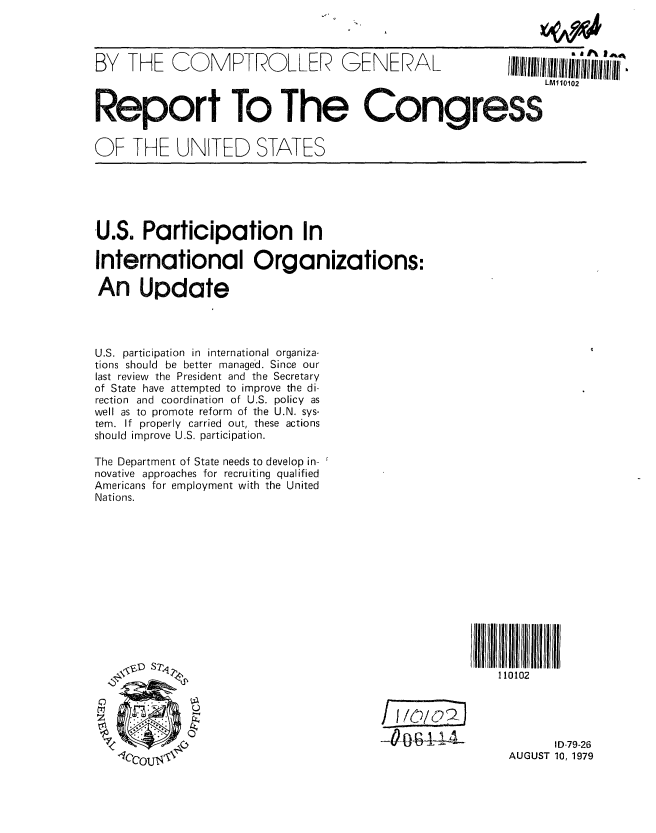 handle is hein.gao/gaobaazoj0001 and id is 1 raw text is: 



BY THE COMPTROLLER GENERAL


Report To The Congress


OF THE UNITED STATES


U.S. Participation In

International Organizations:

An Update




U.S. participation in international organiza-
tions should be better managed. Since our
last review the President and the Secretary
of State have attempted to improve the di-
rection and coordination of U.S. policy as
well as to promote reform of the U.N. sys-
tem. If properly carried out, these actions
should improve U.S. participation.

The Department of State needs to develop in-
novative approaches for recruiting qualified
Americans for employment with the United
Nations.


110102


 4~4,1,L


       I D-79-26
AUGUST 10, 1979


q//III/II/II/IpII*III/I//II


   LM110102


