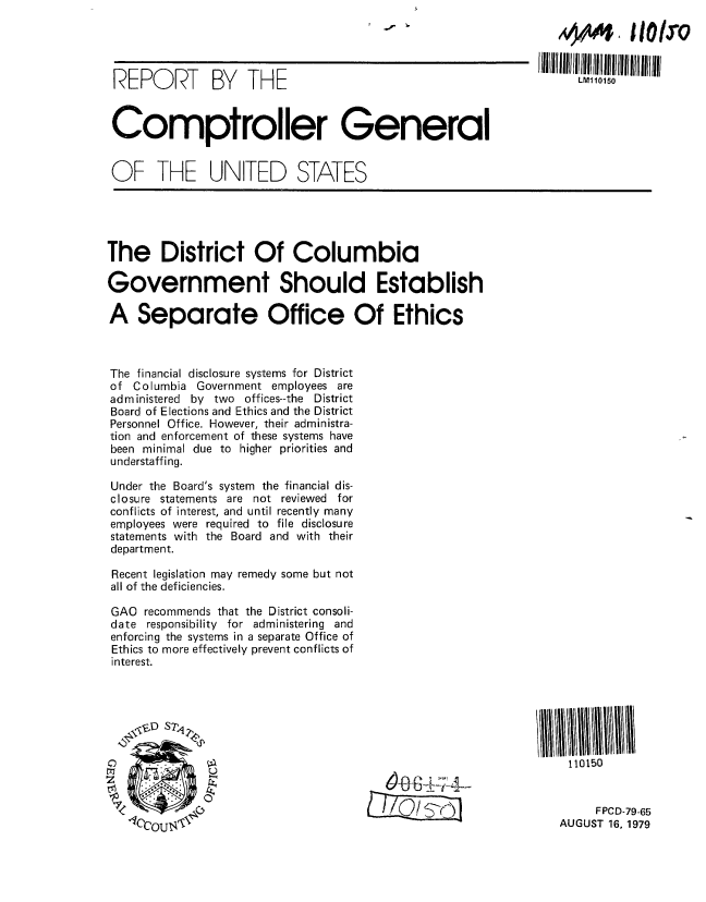 handle is hein.gao/gaobaazoo0001 and id is 1 raw text is: 




REPORT BY THE                                                   LM110150



Comptroller General


OF THE UNITED STATES





The District Of Columbia

Government Should Establish

A Separate Office Of Ethics



The financial disclosure systems for District
of Columbia Government employees are
administered by two offices--the District
Board of Elections and Ethics and the District
Personnel Office. However, their administra-
tion and enforcement of these systems have
been minimal due to higher priorities and
understaffing.

Under the Board's system the financial dis-
closure statements are not reviewed for
conflicts of interest, and until recently many
employees were required to file disclosure
statements with the Board and with their
department.

Recent legislation may remedy some but not
all of the deficiencies.

GAO recommends that the District consoli-
date responsibility for administering and
enforcing the systems in a separate Office of
Ethics to more effectively prevent conflicts of
interest.







                                                                  110150


                                     ___     ______ '- .!.FPCD-79-65
   IOCO1nTX,,k AUGUST 16, 1979


