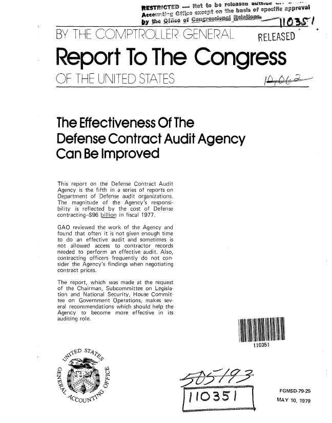 handle is hein.gao/gaobaazqw0001 and id is 1 raw text is: ItESRICTD      Not. to be r eaoa eUaiMUi    Proa

LVY thp !q   @ir of 1      Bela Lofl


GENERAL


RELEASED


Report To The Congress


OF THE UNITED STATES


The Effectiveness Of The

Defense Contract Audit Agency

Can Be Improved



This report on the Defense Contract Audit
Agency is the fifth in a series of reports on
Department of Defense audit organizations.
The magnitude of the Agency's responsi-
bility is reflected by the cost of Defense
contracting--$96 billion in fiscal 1977.

GAO reviewed the work of the Agency and
found that often it is not given enough time
to do an effective audit and sometimes is
not allowed access to contractor records
needed to perform an effective audit. Also,
contracting officers frequently do not con-
sider the Agency's findings when negotiating
contract prices.


The report, which was made at the request
of the Chairman, Subcommittee on Legisla-
tion and National Security, House Commit-
tee on Government Operations, makes sev-
eral recommendations which should help the
Agency to become more effective in its
auditing role.




   NOID STj4


            0


110351


FGMSD-79-25
MAY 10, 1979


BY THE COMPTROLLER


.9


/.la_1



