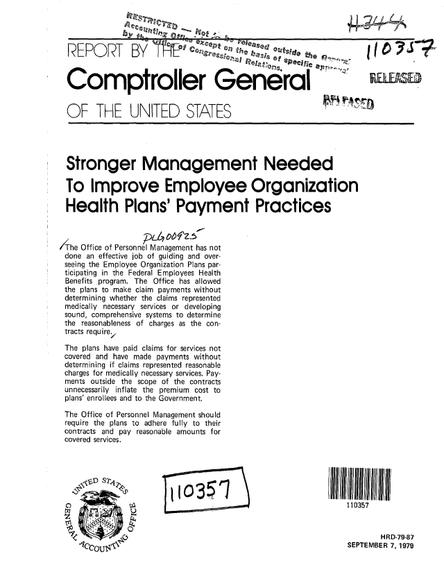 handle is hein.gao/gaobaazrc0001 and id is 1 raw text is: 




  REPORT        BY                           '4e ''. sFdeth


  Comptroller General


  OF THE UNITED STATES





  Stronger Management Needed

  To Improve Employee Organization

  Health Plans' Payment Practices



/The Office of Personnel Management has not
done an effective job of guiding and over-
seeing the Employee Organization Plans par-
ticipating in the Federal Employees Health
Benefits program. The Office has allowed
the plans to make claim payments without
determining whether the claims represented
medically necessary services or developing
sound, comprehensive systems to determine
the reasonableness of charges as the con-
tracts require,

The plans have paid claims for services not
covered and have made payments without
determining if claims represented reasonable
charges for medically necessary services. Pay-
ments outside the scope of the contracts
unnecessarily inflate the premium cost to
plans' enrollees and to the Government.

The Office of Personnel Management should
require the plans to adhere fully to their
contracts and pay reasonable amounts for
covered services.




                       ______0__ 3=III 1111111

                                                              110357


                                                                      HRD-79-87
                                                               SEPTEMBER 7, 1979


