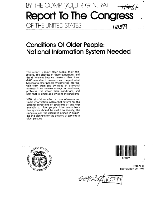 handle is hein.gao/gaobaazrr0001 and id is 1 raw text is: 
BY I HL (UMP I ROLLL G-NLPA/



Report To The Congress


OF THE UNITED STATES





Conditions Of Older People:

National Information System Needed





This report is about older people- their con-
ditions, the changes in those conditions, and
the differences help can make in their lives
GAO was able to measure and project what
happens to older people by gathering informa-
tion from them and by using an analytical
framework to measure change in conditions,
problems that affect these conditions, and
help that is aimed at alleviating the problems

HEW should establish a comprehensive na
tional information system that determines the
personal conditions of, problems of, and help
available to older people Information from
this system should be useful to society, the
Congress, and the executive branch in design
ing and planning for the delivery of services to
older persons












                ~TI                                          110399

              0
                                                                    HRD-79 95
    40COUT4                                                 SEPTEMBER 20, 1979


