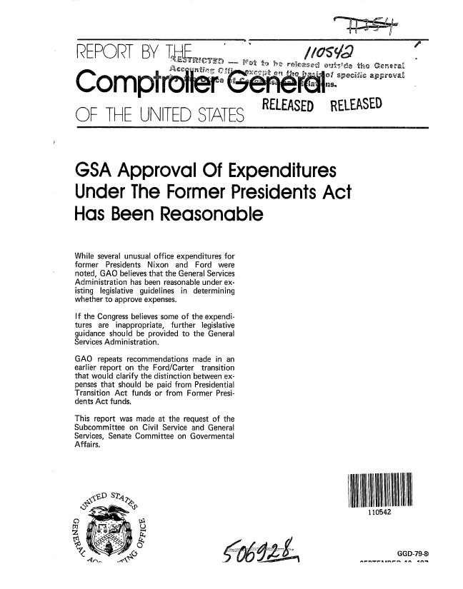 handle is hein.gao/gaobaaztv0001 and id is 1 raw text is: 




REPORT BY T4e                                    /or



Co           ptr6        S               L


OF THE UNITED STATES RELEASED RELEASED


GSA Approval Of Expenditures

Under The Former Presidents Act

Has Been Reasonable



While several unusual office expenditures for
former Presidents Nixon and Ford were
noted, GAO believes that the General Services
Administration has been reasonable under ex-
isting legislative guidelines in determining
whether to approve expenses.

If the Congress believes some of the expendi-
tures are inappropriate, further legislative
guidance should be provided to the General
Services Administration.

GAO repeats recommendations made in an
earlier report on the Ford/Carter transition
that would clarify the distinction between ex-
penses that should be paid from Presidential
Transition Act funds or from Former Presi-
dents Act funds.

This report was made at the request of the
Subcommittee on Civil Service and General
Services, Senate Committee on Govermental
Affairs.






                                                             110542



                               6GGD-79-8i


