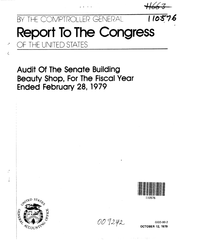 handle is hein.gao/gaobaazug0001 and id is 1 raw text is: 
BY THE COMPTROLLER GENERAL.


1 (O37,6


Report To The Congress


OF THE UN


ITED STATES


Audit Of The Senate Building
Beauty Shop, For The Fiscal Year
Ended February 28, 1979


III111iII
  110576


62 2, ,-


    GGD-80-2
OCTOBER 12, 1979


- I le -7
[-rT7Vr--V . ...... 


