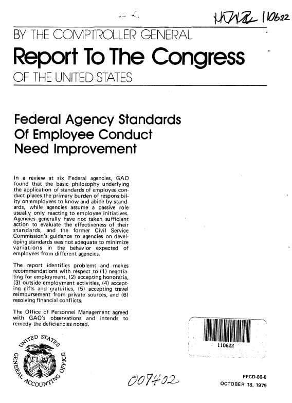 handle is hein.gao/gaobaazuv0001 and id is 1 raw text is: 




BY THE COMPTROLLER GENERAL



Report To The Congress


OF THE UNITED STATES


Federal Agency Standards

Of Employee Conduct

Need Improvement



In a review at six Federal agencies, GAO
found that the basic philosophy underlying
the application of standards of employee con-
duct places the primary burden of responsibil-
ity on employees to know and abide by stand-
ards, while agencies assume a passive role
usually only reacting to employee initiatives.
Agencies generally have not taken sufficient
action to evaluate the effectiveness of their
standards, and the former Civil Service
Commission's guidance to agencies on devel-
oping standards was not adequate to minimize
variations in the behavior expected of
employees from different agencies.

The report identifies problems and makes
recommendations with respect to (1) negotia-
ting for employment, (2) accepting honoraria,
(3) outside employment activities, (4) accept-
ing gifts and gratuities, (5) accepting travel
reimbursement from private sources, and (6)
resolving financial conflicts.

The Office of Personnel Management agreed
with GAO's observations and intends to
remedy the deficiencies noted.                            1  1   I


                                                     I        110622




                                                                     FPCD-80-8
                                                               OCTOBER 18, 1979


