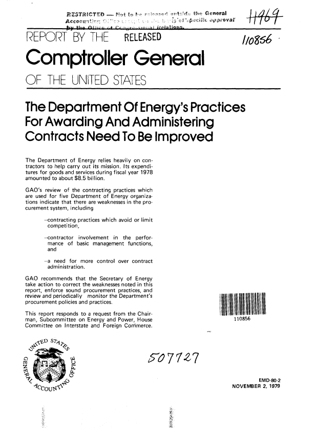 handle is hein.gao/gaobaazxo0001 and id is 1 raw text is: 
     RZ3TICT  ~ - N- fn            (   h  General
A cc o i 1-, 1               r   * ' ,        -ova
                            4 -44


REPORT BY THE                 RELEASED                           11o96


Comptroller General


OF THE UNITED STATES



The Department Of Energy's Practices

For Awarding And Administering

Contracts Need To Be Improved


The Department of Energy relies heavily on con-
tractors to help carry out its mission. Its expendi-
tures for goods and services during fiscal year 1978
amounted to about $8.5 billion.

GAO's review of the contracting practices which
are used for five Department of Energy organiza-
tions indicate that there are weaknesses in the pro-
curement system, including

      --contracting practices which avoid or limit
      competition,

      --contractor involvement in the perfor-
      mance of basic management functions,
      and

      --a need for more control over contract
      administration.


GAO recommends that the Secretary of Energy
take action to correct the weaknesses noted in this
report, enforce sound procurement practices, and
review and periodically monitor the Department's
procurement policies and practices.

This report responds to a request from the Chair-
man, Subcommittee on Energy and Power, House
Committee on Interstate and Foreign Commerce.


I ll I lB 1111111
    110856


457077'      7


        EMD-80-2
NOVEMBER 2, 1979


+f 4


