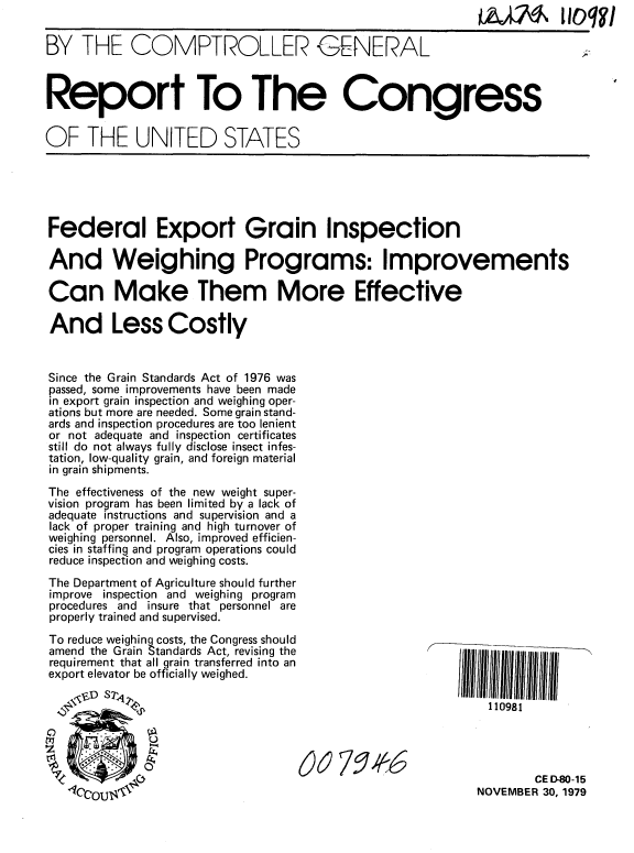 handle is hein.gao/gaobaazzb0001 and id is 1 raw text is:                                                            jA lOqi'V

BY THE COMPTROLLER GENERAL



Report To The Congress


OF THE UNITED STATES


Federal Export Grain Inspection

And Weighing Programs: Improvements

Can Make Them More Effective

And Less Costly


Since the Grain Standards Act of 1976 was
passed, some improvements have been made
in export grain inspection and weighing oper-
ations but more are needed. Some grain stand-
ards and inspection procedures are too lenient
or not adequate and inspection certificates
still do not always fully disclose insect infes-
tation, low-quality grain, and foreign material
in grain shipments.
The effectiveness of the new weight super-
vision program has been limited by a lack of
adequate instructions and supervision and a
lack of proper training and high turnover of
weighing personnel. Also, improved efficien-
cies in staffing and program operations could
reduce inspection and weighing costs.
The Department of Agriculture should further
improve inspection and weighing program
procedures and insure that personnel are
properly trained and supervised.
To reduce weighing costs, the Congress should
amend the Grain Standards Act, revising the
requirement that all grain transferred into an
export elevator be officially weighed.

                                                           N     E110981




                                                                   CE D-80-15


