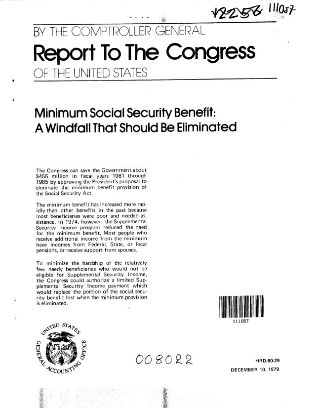 handle is hein.gao/gaobabaag0001 and id is 1 raw text is: 
*2.0zI 11 I0j-;


BY THE COMPTROLLER GENERAL



Report To The Congress


OF THE UNITED STATES


Minimum Social Security Benefit:

A Windfall That Should Be Eliminated





The Congress can save the Government about
$455 million in fiscal years 1981 through
1985 by approving the President's proposal to
eliminate the minimum benefit provision of
the Social Security Act.

The minimum benefit has increased more rap-
idly than other benefits in the past because
most beneficiaries were poor and needed as-
sistance. In 1974, however, the Supplemental
Security Income program reduced the need
for the minimum benefit. Most people who
receive additional income from the minimum
have incomes from Federal, State, or local
pensions, or receive support from spouses.


To minimize the hardship of the relatively
few needy beneficiaries who would not be
eligible for Supplemental Security Income,
the Congress could authorize a limited Sup-
plemental Security Income payment which
would replace the portion of the social secu-
rity benefit lost when the minimum provision
is eliminated.


111II1I1i11111110l7
    111057


        HRD-80-29
DECEMBER 10, 1979


00 9        9,2


