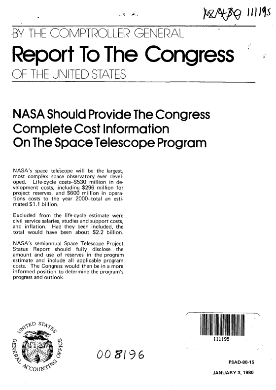 handle is hein.gao/gaobababq0001 and id is 1 raw text is: 




-BY THE COMPTROLLER GENERAL



Report To The Congress


OF THE UNITED STATES


NASA Should Provide The Congress

Complete Cost Information

On The Space Telescope Program



NASA's space telescope will be the largest,
most complex space observatory ever devel-
oped. Life-cycle costs--$530 million in de-
velopment costs, including $296 million for
project reserves, and $600 million in opera-
tions costs to the year 2000--total an esti-
mated $1.1 billion.

Excluded from the life-cycle estimate were
civil service salaries, studies and support costs,
and inflation. Had they been included, the
total would have been about $2.2 billion.

NASA's semiannual Space Telescope Project
Status Report should fully   disclose the
amount and use of reserves in the program
estimate and include all applicable program
costs. The Congress would then be in a more
informed position to determine the program's
progress and outlook.







                 a,, s 7,II

                                                          111195


                        009 '196
                                                               PSAD-80-15


JANUARY 3, 1980


