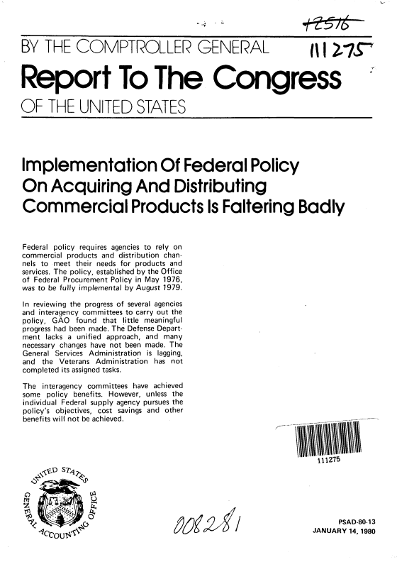 handle is hein.gao/gaobabacq0001 and id is 1 raw text is: 




BY THE COMPTROLLER GENERAL  AI I 1i*'



Report To The Congress


OF THE UNITED STATES


Implementation Of Federal Policy

On Acquiring And Distributing

Commercial Products Is Faltering Badly



Federal policy requires agencies to rely on
commercial products and distribution chan-
nels to meet their needs for products and
services. The policy, established by the Office
of Federal Procurement Policy in May 1976,
was to be fully implemental by August 1979.

In reviewing the progress of several agencies
and interagency committees to carry out the
policy, GAO found that little meaningful
progress had been made. The Defense Depart-
ment lacks a unified approach, and many
necessary changes have not been made. The
General Services Administration is lagging,
and the Veterans Administration has not
completed its assigned tasks.


The interagency committees have achieved
some policy benefits. However, unless the
individual Federal supply agency pursues the
policy's objectives, cost savings and other
benefits will not be achieved.





    ,SD S Tq2

           0
             SUz


111275


     PSAD-80-13
JANUARY 14, 1980



