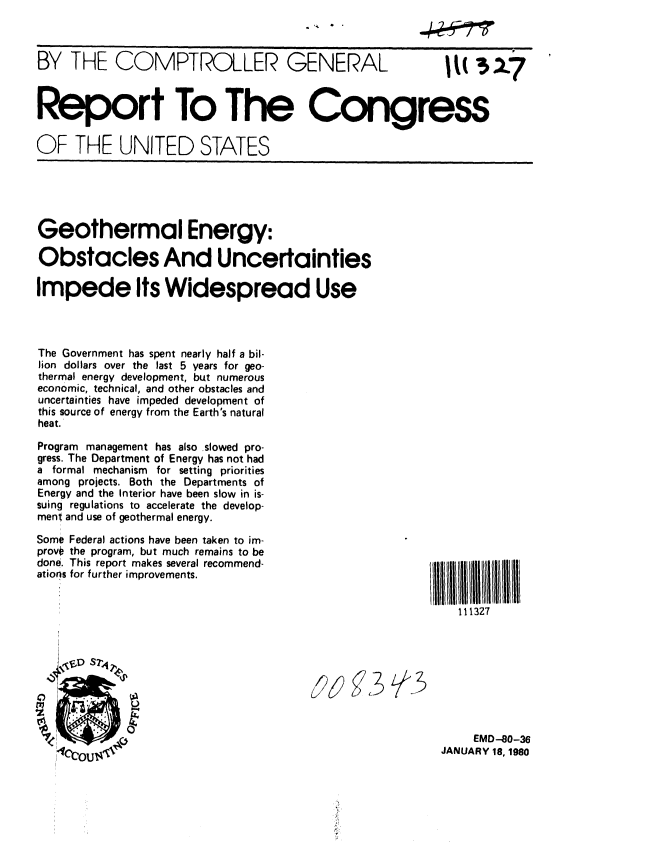 handle is hein.gao/gaobabadc0001 and id is 1 raw text is: 
- ..


BY THE COMPTROLLER GENERAL  M 327



Report To The Congress


OF THE UNITED STATES


Geothermal Energy:

Obstacles And Uncertainties

Impede Its Widespread Use




The Government has spent nearly half a bil-
lion dollars over the last 5 years for geo-
thermal energy development, but numerous
economic, technical, and other obstacles and
uncertainties have impeded development of
this source of energy from the Earth's natural
heat.
Program management has also slowed pro-
gress. The Department of Energy has not had
a formal mechanism for setting priorities
among projects. Both the Departments of
Energy and the Interior have been slow in is-
suing regulations to accelerate the develop-
ment and use of geothermal energy.

Some Federal actions have been taken to im-
provO the program, but much remains to be
done. This report makes several recommend-
ations for further improvements.


11 11111III  IIliill
    111327


j2) §j3 ~A3


     EMD -80-36
JANUARY 18, 1980



