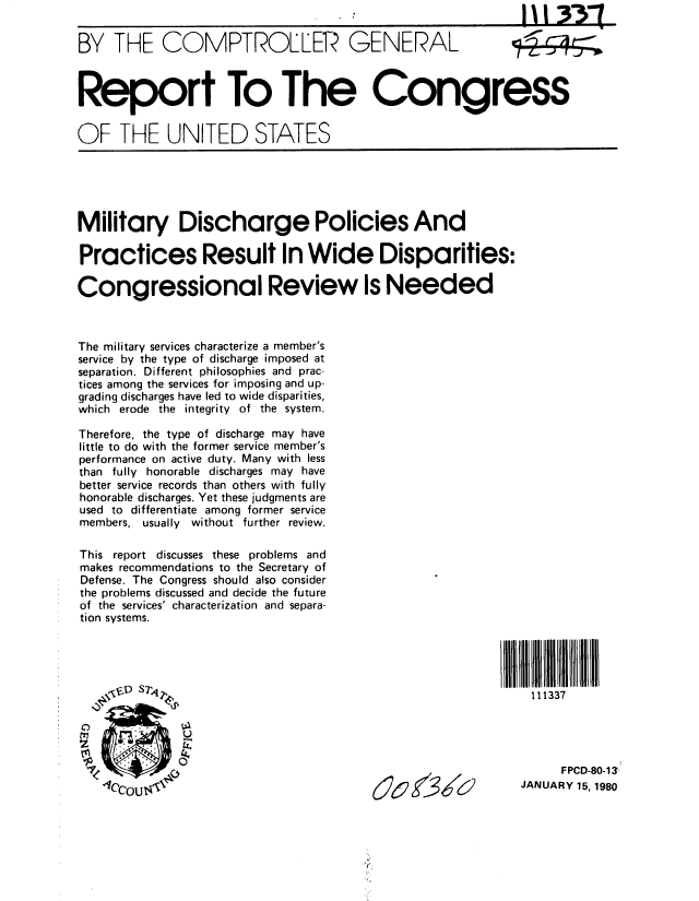 handle is hein.gao/gaobabadd0001 and id is 1 raw text is: 

BY THE COMPTROLLER- GENERAL




Report To The Congress


OF THE UNITED STATES


Military Discharge Policies And

Practices Result In Wide Disparities:

Congressional Review Is Needed



The military services characterize a member's
service by the type of discharge imposed at
separation. Different philosophies and prac-
tices among the services for imposing and up-
grading discharges have led to wide disparities,
which erode the integrity of the system.

Therefore, the type of discharge may have
little to do with the former service member's
performance on active duty. Many with less
than fully honorable discharges may have
better service records than others with fully
honorable discharges. Yet these judgments are
used to differentiate among former service
members, usually without further review.

This report discusses these problems and
makes recommendations to the Secretary of
Defense. The Congress should also consider
the problems discussed and decide the future
of the services' characterization and separa-
tion systems.




                  , .  pX D $ i  . 111337





            S',.FPCD-80-13
                                         40AlU               JANUARY 15,1980


