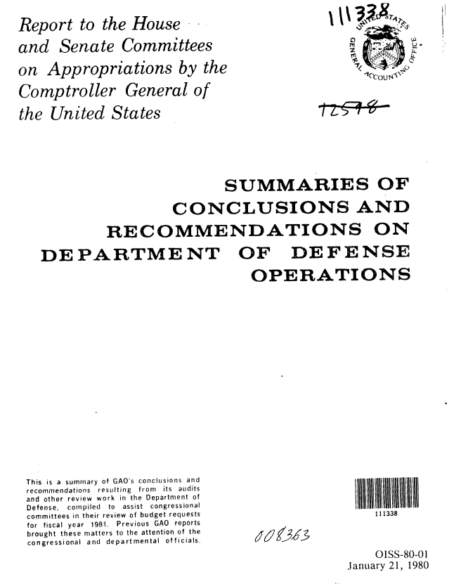 handle is hein.gao/gaobabade0001 and id is 1 raw text is: Report to the House
and Senate Committees
on Appropriations by the


Comptroller
the United 1


j1k


10cou S


General of
tates


                 SUMMARIES OF
         CONCLUSIONS AND
RECOMMENDATIONS ON


DEPARTMENT OF


DEFENSE


OPERATIONS


This is a summary of GAO's conclusions and
recommendations resulting from  its audits
and other review work in the Department of
Defense,  compiled  to  assist  congressional
committees in their review of budget requests
for  fiscal year  1981.  Previous  GAO  reports
brought these matters to the attention of the
congressional and departmental officials.


11 1338


(6~ (~


    OISS-80-01
January 21, 1980


..........


