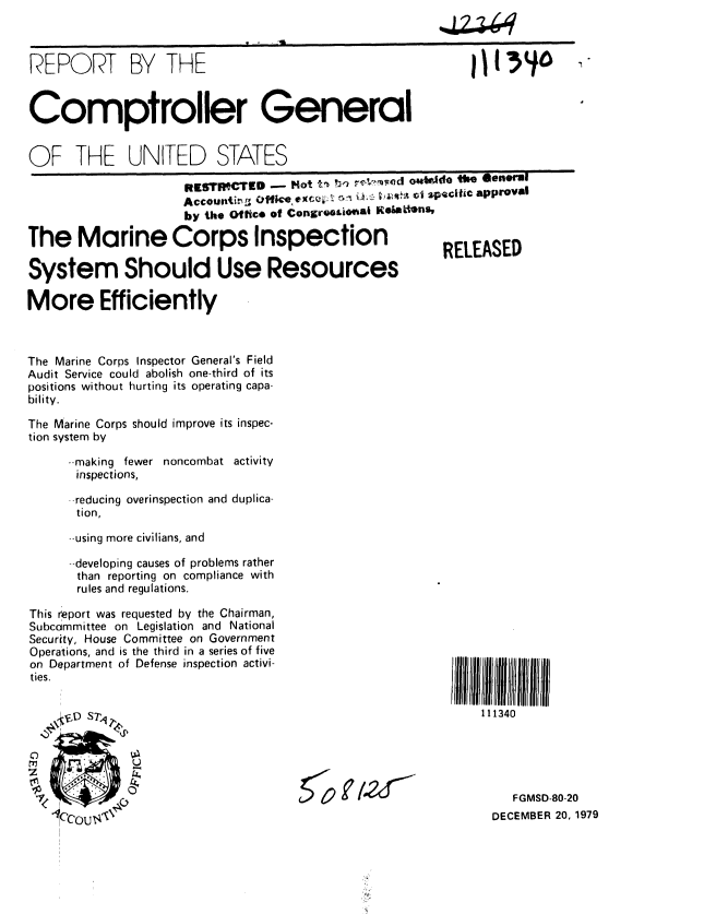 handle is hein.gao/gaobabadg0001 and id is 1 raw text is: 



REPORT BY THE


Comptroller General


OF THE UNITED STATES

                      R ESlf CTED  - ot t ,b r . i- om kdo tie  Oener l
                             ACCU~iL ~ ~   ~i~.~'A satcitic apprOall
                     by the Of fice of Congreooi0fI KeWftns,

The Marine Corps Inspection                              RELEASED

System Should Use Resources

More Efficiently



The Marine Corps Inspector General's Field
Audit Service could abolish one-third of its
positions without hurting its operating capa-
bility.

The Marine Corps should improve its inspec-
tion system by

      --making fewer noncombat activity
      inspections,

      --reducing overinspection and duplica-
      tion,

      --using more civilians, and

      -developing causes of problems rather
      than reporting on compliance with
      rules and regulations.


This report was requested by the Chairman,
Subcommittee on Legislation and National
Security, House Committee on Government
Operations, and is the third in a series of five
on Department of Defense inspection activi-
ties.


     V;cD S7 1


111340


   FGMSD-80-20
DECEMBER 20, 1979


50 r /,q


