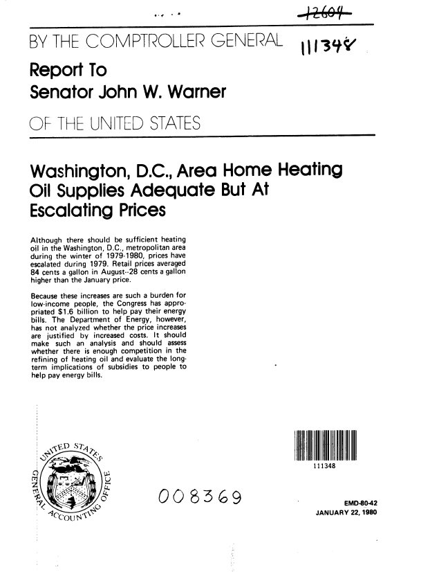 handle is hein.gao/gaobabadk0001 and id is 1 raw text is: 



BY THE COMPTROLLER GENERAL


Report To

Senator John W. Warner


OF THE UN TED STATES




Washington, D.C., Area Home Heating

Oil Supplies Adequate But At

Escalating Prices


Although there should be sufficient heating
oil in the Washington, D.C., metropolitan area
during the winter of 1979-1980, prices have
escalated during 1979. Retail prices averaged
84 cents a gallon in August--28 cents a gallon
higher than the January price.

Because these increases are such a burden for
low-income people, the Congress has appro-
priated $1.6 billion to help pay their energy
bills. The Department of Energy, however,
has not analyzed whether the price increases
are justified by increased costs. It should
make such an analysis and should assess
whether there is enough competition in the
refining of heating oil and evaluate the long-
term implications of subsidies to people to
help pay energy bills.









                                                            111348


                           008369                                  EMD8042

                                                             JANUARY 22,1980


