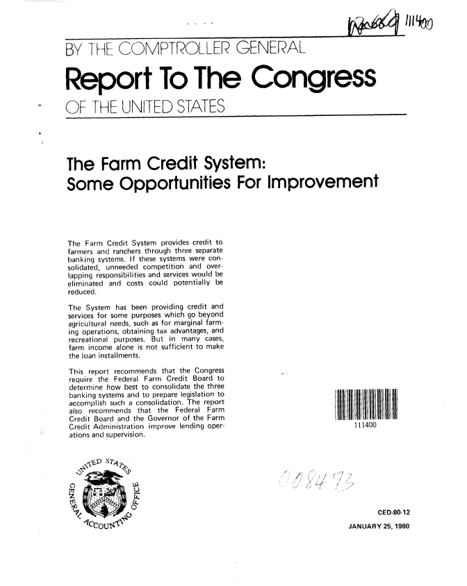 handle is hein.gao/gaobabaea0001 and id is 1 raw text is: 




BY THE COMPTROLLER GENERAL



Report To The Congress


OF THE UNITED STATES


The Farm Credit System:

Some Opportunities For Improvement





The Farm Credit System provides credit to
farmers and ranchers through three separate
banking systems. If these systems were con-
solidated, unneeded competition and over-
lapping responsibilities and services would be
eliminated and costs could potentially be
reduced.


The System has been providing credit and
services for some purposes which go beyond
agricultural needs, such as for marginal farm-
ing operations, obtaining tax advantages, and
recreational purposes. But in many cases,
farm income alone is not sufficient to make
the loan installments.

This report recommends that the Congress
require the Federal Farm Credit Board to
determine how best to consolidate the three
banking systems and to prepare legislation to
accomplish such a consolidation. The report
also recommends that the Federal Farm
Credit Board and the Governor of the Farm
Credit Administration improve lending oper-
ations and supervision.


     VD ST'


     0  *...


111400









       CED-80-12
JANUARY 25, 1980


