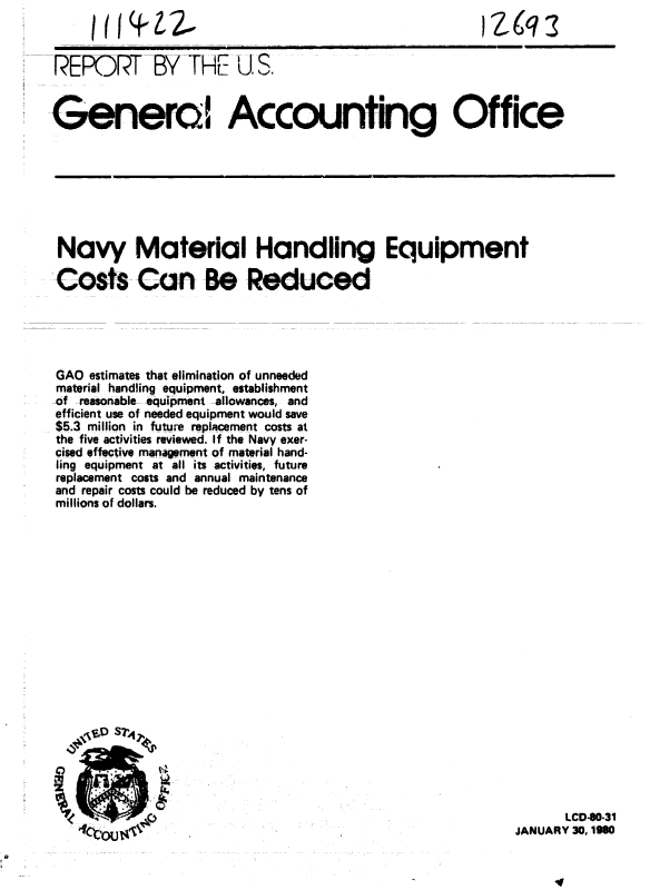 handle is hein.gao/gaobabaeg0001 and id is 1 raw text is: 



REPORT BY THE U S.


Genera! Accounthg Office


Navy Material Handling Equipment

Costs Can Be Reduced





GAO estimates that elimination of unneeded
material handling equipment, establishment
-of -reasonahbp - quipment  llowances, and
efficient use of needed equipment would save
$5.3 million in future replacement costs at
the five activities reviewed. If the Navy exer-
cised effective management of material hand-
ling equipment at all its activities, future
replacement costs and annual maintenance
and repair costs could be reduced by tens of
millions of dollars.


      LCD-0-31
JANUARY 30, 1990


I (I(     2.11


I Zgq


