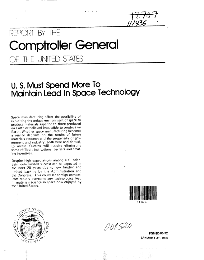 handle is hein.gao/gaobabaem0001 and id is 1 raw text is: 







, K         .. BY TKE


Comproller General


(F IK ,E UNITED STATES






U. S. Must Spend More To

Maintain Lead In Space Technology




Space ruanufactur rig offers the possibility of
exploitiriq the unique environment of space to
produce materials superior to those produced
on Earth or believed impossible to produce on
Earth. Whether space manufacturing becomes
a reality depends on the results of future
materials research and the propensity of gov
ernment and industry, both here and abroad,
to invest. Success will require eliminating
some difficult institutional barriers and creat-
ing incentives.

Despite high expectations among U.S. scien-
tists, only limited success can be expected in
the next 20 years due to low funding and
limited backing by the Administration and
the Congress. This could let foreign compet-
hors rapidly overcome any technological lead
in materials science in space now enjoyed by
the United States.



                                                                    111436







                                                                          FGMSD-80-32
          0I, .....' ' IQ                                            JANUARY 31, 1980


