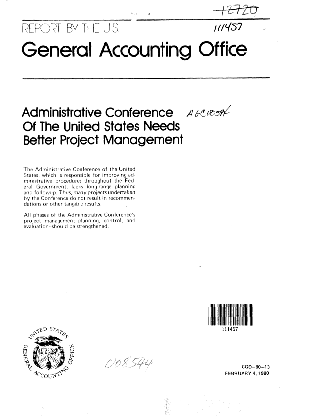 handle is hein.gao/gaobabaer0001 and id is 1 raw text is: 



[[ \ )   ! ) ...I


By -1 H- IF( I S.


General Accounting Office


Administrative Conference

Of The United States Needs

Better Project Management



TI e Aden istrat iw., Con ference of the United
States, whi ch is responisi b le for i m proving ad
rninistrative procedures throughout the Fed
eral GCowirrrrrerrt, lacks long range planning
and fol lowup. Thus, many projects undertaken
by hi e (on ferercr(10o r ot result in recornmen
cLrtions or other taniible results.

All phlzses of the Adnrinistrative Conference's
project iranag(rerr)ert planning, control, an(d
evaluation should lbe strengthened.














  7   ,::



     sou: T4 .,>


111457


     GGD-80-13
FEBRUARY 4, 1980


I (/957


