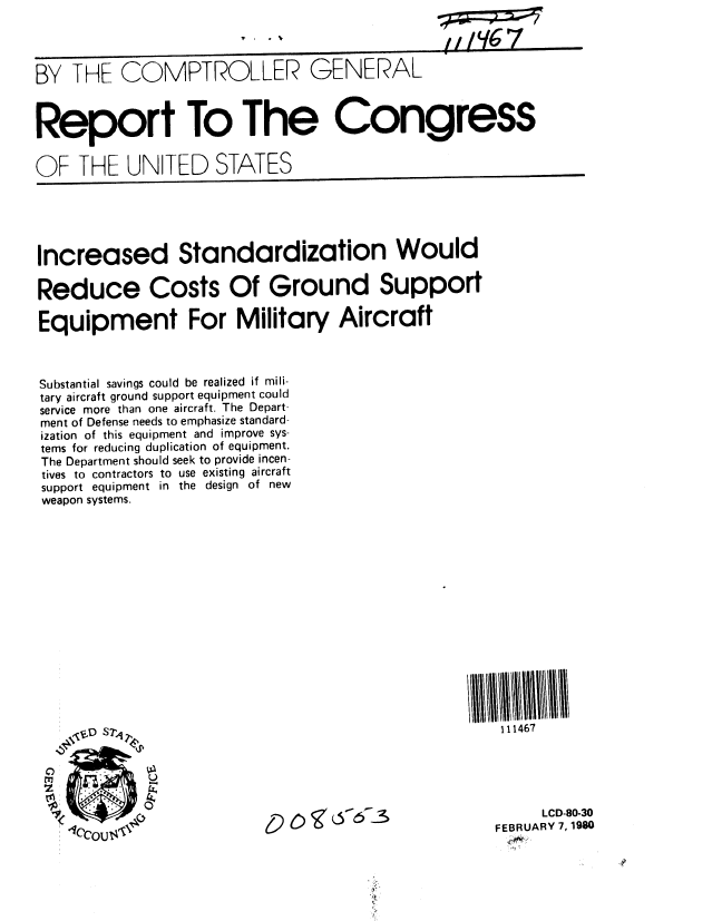 handle is hein.gao/gaobabafb0001 and id is 1 raw text is: 




BY THE COMPTROLLER GENERAL



Report To The Congress


OF THE UNITED STATES


Increased Standardization Would

Reduce Costs Of Ground Support

Equipment For Military Aircraft



Substantial savings could be realized if mili-
tary aircraft ground support equipment could
service more than one aircraft. The Depart-
ment of Defense needs to emphasize standard-
ization of this equipment and improve sys-
terns for reducing duplication of equipment.
The Department should seek to provide incen-
tives to contractors to use existing aircraft
support equipment in the design of new
weapon systems.


111467


     LCD-80-30
FEBRUARY 7, 1980


'9 0,i  6,67--s


