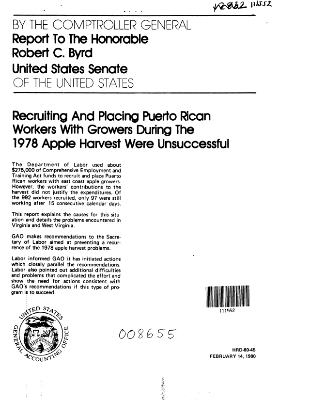 handle is hein.gao/gaobabafv0001 and id is 1 raw text is: 


BY THE COMPTROLLER GENERAL

Report To The Honorable

Robert C. Byrd

United States Senate

OF THE UNITED STATES




Recruiting And Placing Puerto Rican

Workers With Growers During The

1978 Apple Harvest Were Unsuccessful


The Department of Labor used about
$275,000 of Comprehensive Employment and
Training Act funds to recruit and place Puerto
Rican workers with east coast apple growers.
However, the workers' contributions to the
harvest did not justify the expenditures. Of
the 992 workers recruited, only 97 were still
working after 15 consecutive calendar days.

This report explains the causes for this situ-
ation and details the problems encountered in
Virginia and West Virginia.

GAO makes recommendations to the Secre-
tary of Labor aimed at preventing a recur-
rence of the 1978 apple harvest problems.

Labor informed GAO it has initiated actions
which closely parallel the recommendations.
Labor also pointed out additional difficulties
and problems that complicated the effort and
show the need for actions consistent with
GAO's recommendations if this type of pro-
gram is to succeed.

                    . .,D, .,111552






                                                                   HRD-80-45
    O0o 4 U$                                                FEBRUARY 14,1980



                                             -4t


