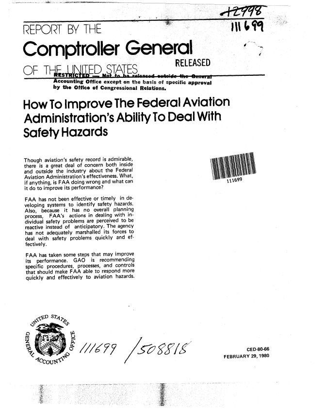 handle is hein.gao/gaobabaho0001 and id is 1 raw text is: 



REPORT BY THE


Comptroller General ..

OF TFs5          .ED ITES                  RELEASED
       OF 'TPLro Ducz /aO TEi


        Accounting Office except on the basis of specific approval
        by the Office of Congressional Relations.


How To Improve The Federal Aviation

Administration's Ability To Deal With

Safety Hazards



Though aviation's safety record is admirable,
there is a great deal of concern both inside
and outside the industry about the Federal
Aviation Administration's effectiveness. What,
if anything, is FAA doing wrong and what can              t1-699
it do to improve its performance?

FAA has not been effective or timely in de-
veloping systems to identify safety hazards.
Also, because it has no overall planning
process, FAA's actions in dealing with in-
dividual safety problems are perceived to be
reactive instead of anticipatory. The agency
has not adequately marshalled its forces to
deal with safety problems quickly and ef-
fectively.

FAA has taken some steps that may improve
its performance. GAO   is recommending
specific procedures, processes, and controls
that should make FAA able to respond more
quickly and effectively to aviation hazards.










             C)    F/BRUAR 29 CED-80-66
                                                        FEBRUARY 29, 1980


