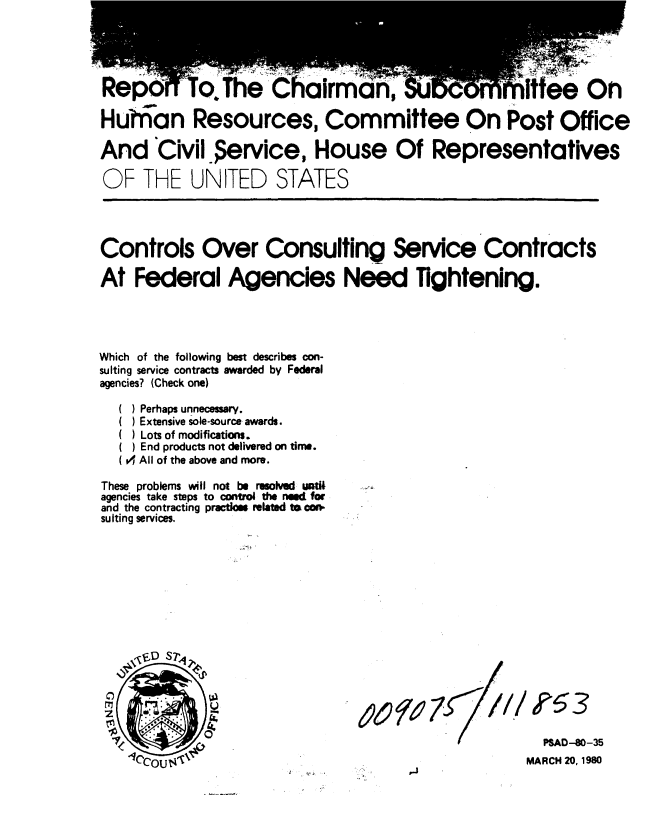handle is hein.gao/gaobabajl0001 and id is 1 raw text is: 





                 ;;T5he-                           'ff e O n
Rep 6W~o! The 'Chairman,

Huhian Resources, Committee On Post Office

And eCivil ervice, House Of Representatives

OF THE UNITED STATES




Controls Over Consulting Service Contracts

At Federal Agencies Need Tightening.




Which of the following best describes con-
sulting service contracts awarded by Federal
agencies? (Check one)


     Perhaps unnecessary.
     Extensive sole-source awards.
     Lots of modifications.
     End products not delivered on time.
  (  All of the above and more.

These problems will not be resolvd utl
agencies take steps to control the need for
and the contracting practom relktd to co
suiting services.


r///


  PSAD-80-35
MARCH 20,1980


?53


