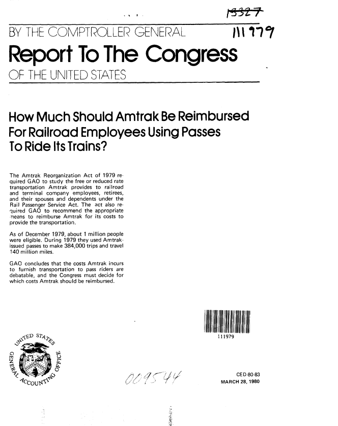 handle is hein.gao/gaobabako0001 and id is 1 raw text is: 



BY THE COMPTROLLER GENERAL                                      1 17'1



Report To The Congress


OF THE UNITED STATES





How Much Should Amtrak Be Reimbursed

For Railroad Employees Using Passes

To Ride Its Trains?



The Amtrak Reorganization Act of 1979 re-
quired GAO to study the free or reduced rate
transportation Amtrak provides to railroad
and terminal company employees, retirees,
and their spouses and dependents under the
Rail Passenger Service Act. The act also re-
quired GAO to recommend the appropriate
neans to reimburse Amtrak for its costs to
provide the transportation.

As of December 1979, about 1 million people
were eligible. During 1979 they used Amtrak-
issued passes to make 384,000 trips and travel
140 million miles.

GAO concludes that the costs Amtrak incurs
to furnish transportation to pass riders are
debatable, and the Congress must decide for
which costs Amtrak should be reimbursed.







   ,,1D   1!T4                                             111979





                                   T.' . -                  M   CED-80-83
   -1COTTI %                                                MARCH 28,1980


