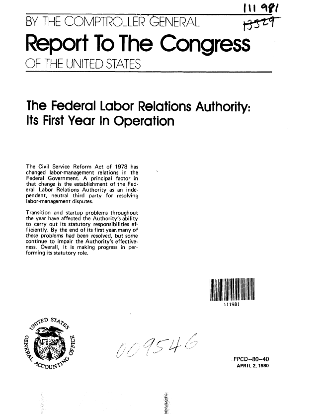 handle is hein.gao/gaobabakq0001 and id is 1 raw text is:                                                             II oie,

BY THE COMPTROLLER GENERAL



Report To The Congress


OF THE UNITED STATES





The Federal Labor Relations Authority:

Its First Year In Operation






The Civil Service Reform Act of 1978 has
changed labor-management relations in the
Federal Government. A principal factor in
that change is the establishment of the Fed-
eral Labor Relations Authority as an inde-
pendent, neutral third party for resolving
labor-management disputes.

Transition and startup problems throughout
the year have affected the Authority's ability
to carry out its statutory responsibilities ef-
f iciently. By the end of its first year, many of
these problems had been resolved, but some
continue to impair the Authority's effective-
ness. Overall, it is making progress in per-
forming its statutory role.







                                                       111981



                 S7'4

      t~/7


                                                         FPCDJ-80-40
                         UAPRIL 2, 1980


