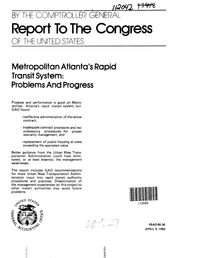 handle is hein.gao/gaobabale0001 and id is 1 raw text is: 
iQoq2


BY THE COMPTROLLER GENERAL



Report To The Congress


OF THE UNITED STATES


Metropolitan Atlanta's Rapid

Transit System:

Problems And Progress



Progress and performance is good on Metro-
politan Atlanta's rapid transit system, but
GAO found

     --ineffective administration of the railcar
     contract,


     --inadequate contract provisions and rec-
     ordkeeping procedures for proper
     warranty management, and

     --replacement of public housing at costs
     exceeding the appraised value.

Better guidance from the Urban Mass Trans-
portation Administration could have elimi-
nated, or at least lessened, the management
weaknesses.

The report includes GAO recommendations
for more Urban Mass Transportation Admin-
istration input into rapid transit authority
procedures and practices. Dissemination of
the management experiences on this project to
other transit authorities may avoid future
problems.


112042


0


  PSAD-80-34
APRIL 9, 1980


T1 Q-


