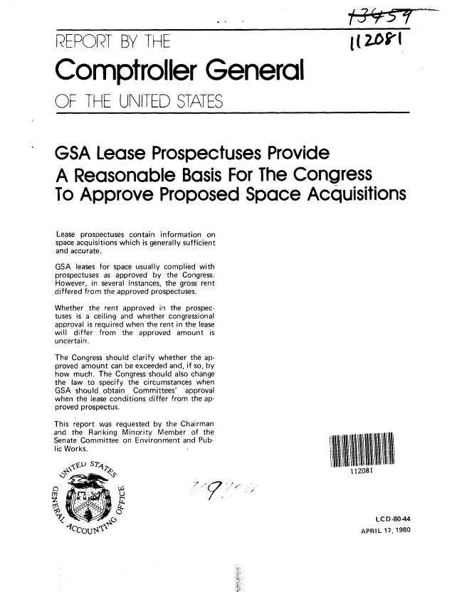 handle is hein.gao/gaobabalv0001 and id is 1 raw text is: 



REPORT BY THE



Comptroller General


OF THE UNITED STATES


GSA Lease Prospectuses Provide

A Reasonable Basis For The Congress

To Approve Proposed Space Acquisitions



Lease prospectuses contain information on
space acquisitions which is generally sufficient
and accurate.

GSA leases for space usually complied with
prospectuses as approved by the Congress.
However, in several instances, the gross rent
differed from the approved prospectuses.

Whether the rent approved in the prospec-
tuses is a ceiling and whether congressional
approval is required when the rent in the lease
will differ from the approved amount is
uncertain.

The Congress should clarify whether the ap-
proved amount can be exceeded and, if so, by
how much. The Congress should also change
the law to specify the circumstances when
GSA should obtain Committees' approval
when the lease conditions differ from the ap-
proved prospectus.


This report was requested by the Chairman
and the Ranking Minority Member of the
Senate Committee on Environment and Pub-
lic Works.


112081


   LC D -80-44
APRIL 17, 1980


