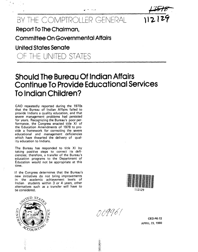 handle is hein.gao/gaobabamh0001 and id is 1 raw text is: 




BY THE COMPTROL.LER GENERAL

Report To The Chairman,

Committee On Governmental Affairs

United States Senate

OF THE UNITED STATES


Should The Bureau Of Indian Affairs

Continue To Provide Educational Services

To Indian Children?


GAO repeatedly reported during the 1970s
that the Bureau of Indian Affairs failed to
provide Indians a quality education, and that
severe management problems had persisted
for years. Recognizing the Bureau's poor per-
formance, the Congress enacted title XI of
the Education Amendments of 1978 to pro-
vide a framework for correcting the severe
educational and management deficiencies
which have thwarted the delivery of qual-
ity education to Indians.

The Bureau has responded to title X1 by
taking positive steps to correct its defi-
ciencies; therefore, a transfer of the Bureau's
education programs to the Department of
Education would not be appropriate at this
time.


If the Congress determines that the Bureau's
new initiatives do not bring improvements
in the  academic achievement  levels  of
Indian students within 3 or 4 years, other
alternatives such as a transfer will have to
be considered.


    \~D S7~


0      -
~
                £4

 I
   ICCOU ~


112129


j


   CED-P0-72
APRIL 23, 1980


I I I ?.


