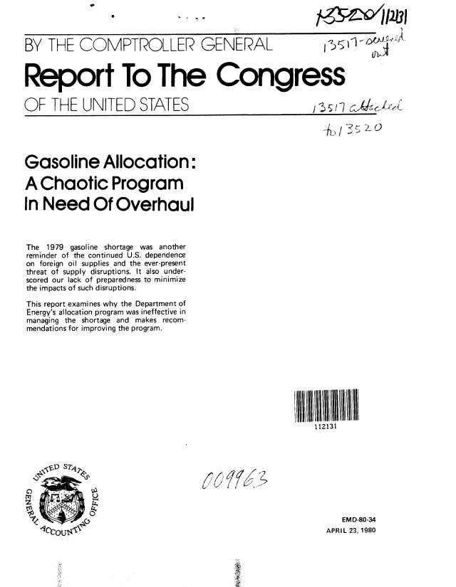 handle is hein.gao/gaobabamj0001 and id is 1 raw text is: 




BY THE COMPTROLLER GENERAL                               v     71l -iAi.



Report To The Congress


OF THE UNITED STATES                                  ,z~i z<skK






Gasoline Allocation:

A Chaotic Program

In Need Of Overhaul



The 1979 gasoline shortage was another
reminder of the continued U.S. dependence
on foreign oil supplies and the ever-present
threat of supply disruptions. It also under-
scored our lack of preparedness to minimize
the impacts of such disruptions.

This report examines why the Department of
Energy's allocation program was ineffective in
managing the shortage and makes recom-
mendations for improving the program.










                                                      112131



   ,f5'D S7,4{





                                                           EMD-80-34
   10r~nir '                                            APRIL 23, 1980


