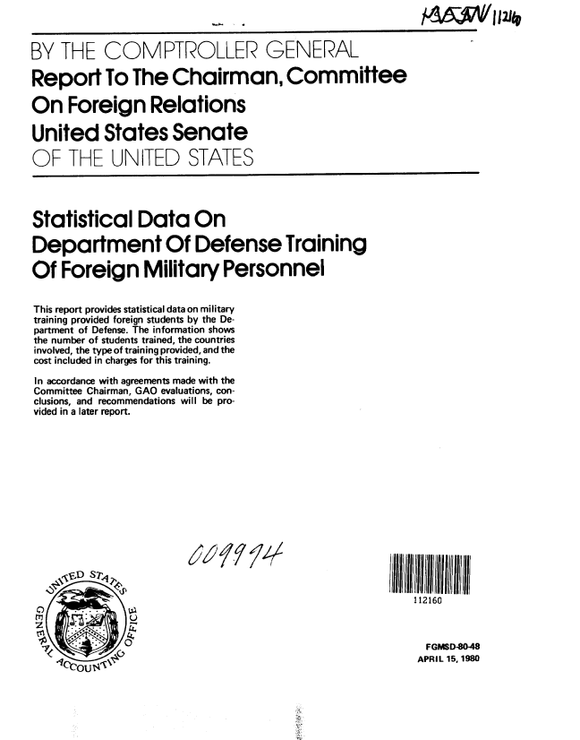 handle is hein.gao/gaobabamm0001 and id is 1 raw text is: 



BY THE COMPTROLLER


GENERAL


Report To The Chairman, Committee

On Foreign Relations

United States Senate

OF THE UNITED STATES


Statistical Data On

Department Of Defense Training

Of Foreign Military Personnel


This report provides statistical data on military
training provided foreign students by the De-
partment of Defense. The information shows
the number of students trained, the countries
involved, the type of training provided, and the
cost included in charges for this training.

In accordance with agreements made with the
Committee Chairman, GAO evaluations, con-
clusions, and recommendations will be pro-
vided in a later report.


))9/ /4'


112160


FGMSD-80-48
APRIL 15, 1980


