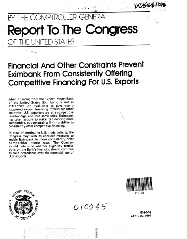 handle is hein.gao/gaobabamw0001 and id is 1 raw text is: 



BY THE COMPTROLLER GENERAL



Report To The Congress

OF THE UNITED STATES





Financial And Other Constraints Prevent

Eximbank From Consistently Offering

Competitive Financing For U.S. Exports



When financing from the Export-Import Bank
of the United States (Eximbank) is not as
attractive or available as government-
supported export financing offered by other
countries, U.S. exporters are at a competitive
disadvantage and lose some sales. Eximbank
has taken actions to make its financing more
competitive, but constraints limit its ability to
consistently offer competitive financing.

In view of continuing U.S. trade deficits, the
Congress may wish to consider measures to
enable Eximbank to more consistently offer
competitive interest rates. The Congress
should determine whether eligibility restric-
tions on the Bank's financing should continue
to take precedence over the potential loss of
U.S. exports.









                                                           112196


        1                                                Ao0oo 4-

                                                              ID-80-1 6


