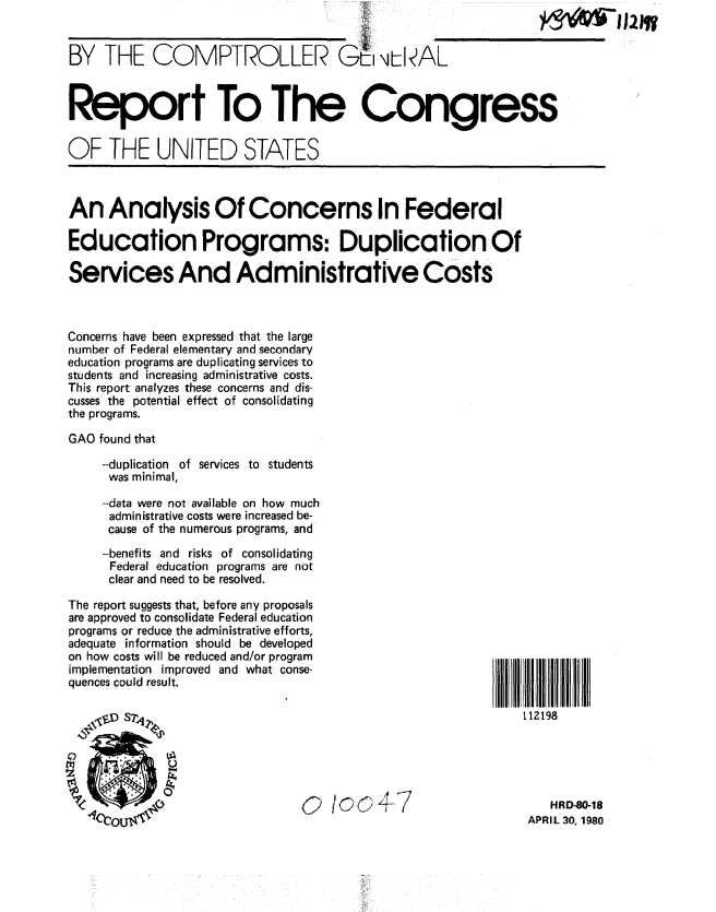 handle is hein.gao/gaobabamy0001 and id is 1 raw text is: 


BY THE COMPTROLLER  mIiAL



Report To The Congress


OF THE UNITED STATES


hI1luw


An Analysis Of Concerns In Federal

Education Programs: Duplication Of

Services And Administrative Costs


Concerns have been expressed that the large
number of Federal elementary and secondary
education programs are duplicating services to
students and increasing administrative costs.
This report analyzes these concerns and dis-
cusses the potential effect of consolidating
the programs.

GAO found that

    --duplication of services to students
    was minimal,

    --data were not available on how much
    administrative costs were increased be-
    cause of the numerous programs, and
    --benefits and risks of consolidating
    Federal education programs are not
    clear and need to be resolved.


The report suggests that, before any proposals
are approved to consolidate Federal education
programs or reduce the administrative efforts,
adequate information should be developed
on how costs will be reduced and/or program
implementation improved and what conse-
quences could result.







        %t ¢ oOf 0o47


112198


   HRD-80-18
APRIL 30, 1980


