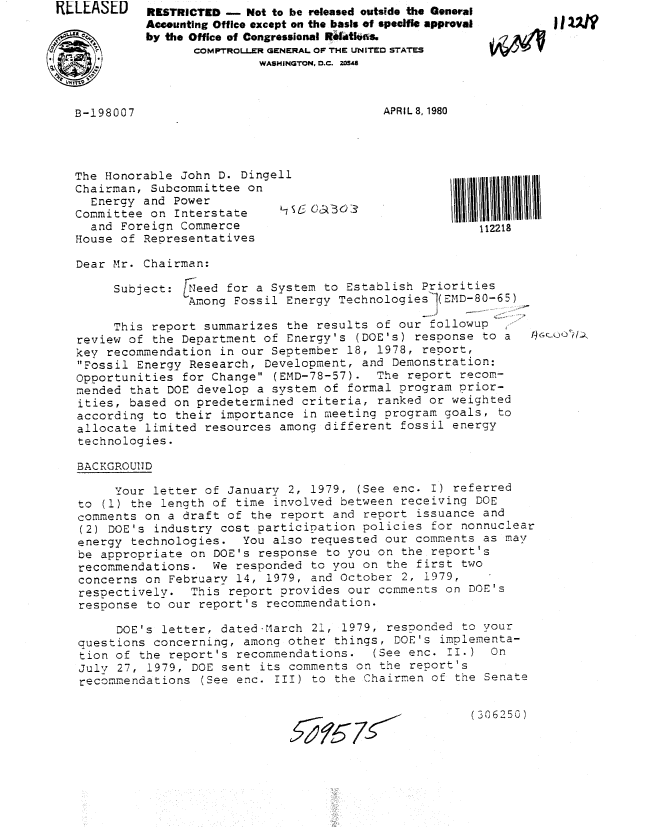 handle is hein.gao/gaobabanc0001 and id is 1 raw text is: RLLEASED    RKSTRICTED -  Not to be released outside the General
            Accounting Office except on the basis of speclfic approval
            by the Office of Congressional R4atlwas.
                   COMPTROLLER GENERAL OF THE UNITED STATES
                            WASHINGTON, D.C. Z034


APR I L 8, 1980


The Honorable John D. Dingell
Chairman, Subcommittee on
  Energy and Power
Committee on Interstate     -7  OCO
  and Foreign Commerce
House of Representatives


1111111111111
   112218


Dear Mr. Chairman:


     Subject: Ieed for a System to Establish Priorities
               Among Fossil Energy TechnologiesI(EMD-80-65)

     This report summarizes the results of our followup,
review of the Department of Energy's (DOE's) response to a        u
key recommendation in our September 18, 1978, report,
Fossil Energy Research, Development, and Demonstration:
Opportunities for Change (EMD-78-57). The report recom-
mended that DOE develop a system of formal program prior-
ities, based on predetermined criteria, ranked or weighted
according to their importance in meeting program goals, to
allocate limited resources among different fossil energy
technologies.

BACKGROUND

     Your letter of January 2, 1979, (See enc. I) referred
to (1) the length of time involved between receiving DOE
comments on a draft of the report and report issuance and
(2) DOE's industry cost participation policies for nonnuclear
energy technologies. You also requested our comments as may
be appropriate on DOE's response to you on the report's
recommendations. We responded to you on the first two
concerns on February 14, 1979, and October 2, 1979,
respectively. This report provides our comments on DOE's
response to our report's recommendation.

      DOE's letter, dated March 21, 1979, responded to your
questions concerning, among other things, DOE's implementa-
tion of the report's recommendations.  (See enc. II.) On
July 27, 1979, DOE sent its comments on the report's
recommendations (See enc. III) to the Chairmen of the Senate


(306250)


zL 675


B-198007


ov  11UN


