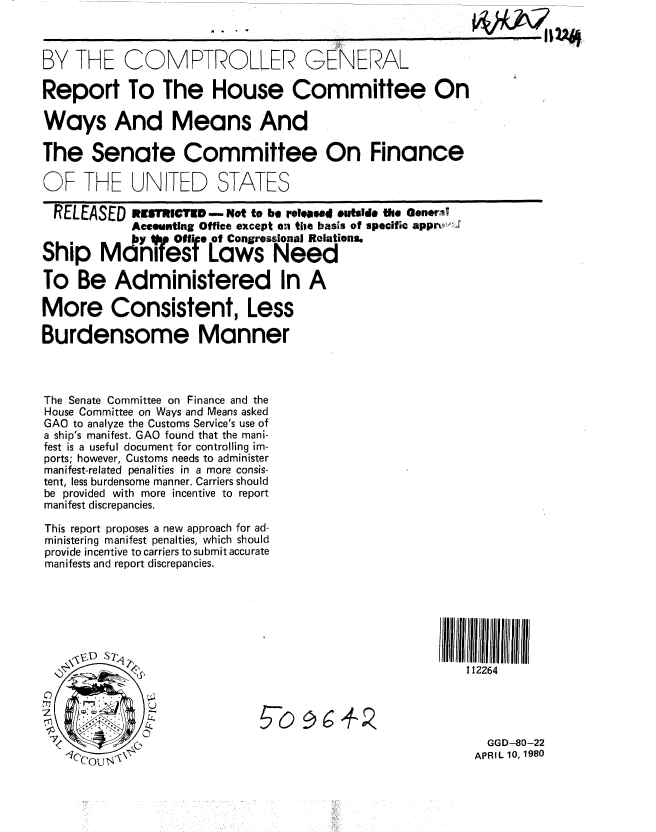 handle is hein.gao/gaobabani0001 and id is 1 raw text is: 



BY THE COMPTROLLER GENERAL

Report To The House Committee On

Ways And Means And

The Senate Committee On Finance

OF THE UNITED STATES

  RELEASED RSMR-CTED - Not to be released *abide the Oenewal
            Accounting Office except oi tile basis of specific appr),,,i
            bY . Offie of Congressional Relations.
Ship ManiTes Laws Need

To Be Administered In A

More Consistent, Less

Burdensome Manner



The Senate Committee on Finance and the
House Committee on Ways and Means asked
GAO to analyze the Customs Service's use of
a ship's manifest. GAO found that the mani-
fest is a useful document for controlling im-
ports; however, Customs needs to administer
manifest-related penalities in a more consis-
tent, less burdensome manner. Carriers should
be provided with more incentive to report
manifest discrepancies.

This report proposes a new approach for ad-
ministering manifest penalties, which should
provide incentive to carriers to submit accurate
manifests and report discrepancies.













                                                            GGD-80-22
                                                          APRIL 10, 1980


