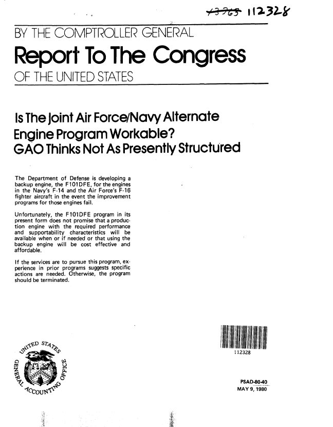 handle is hein.gao/gaobabaol0001 and id is 1 raw text is: 



BY THE COMPTROLLER GENERAL



Report To The Congress


OF THE UNITED STATES





Is The Joint Air Force/Navy Alternate

Engine Program Workable?

GAO Thinks Not As Presently StructUred



The Department of Defense is developing a
backup engine, the F101DFE, for the engines
in the Navy's F-14 and the Air Force's F-16
fighter aircraft in the event the improvement
programs for those engines fail.

Unfortunately, the F101DFE program in its
present form does not promise that a produc-
tion engine with the required performance
and supportability characteristics will be
available when or if needed or that using the
backup engine will be cost effective and
affordable.

If the services are to pursue this program, ex-
perience in prior programs suggests specific
actions are needed. Otherwise, the program
should be terminated.










                                                            112328



                                                            M9 PSAD-8040
                 ,It~r .,,  MAY 9, 1980


