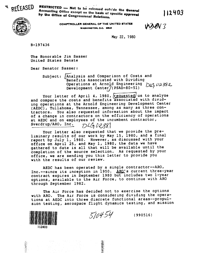 handle is hein.gao/gaobabape0001 and id is 1 raw text is: 
A IEASED


RESTRICTED . Not to be released outsde the General
Accounting Office except oi the basis of specific approval
by the Office of Congressional Relations.

         COMPTROLLER GENERAL OF THE UNITED sTATEs
                  WASHINOTON D.C. ma

                                May 22, 1980


A1241


B-197436


The Honorable Jim Sasser
United States Senate

Dear Senator Sasser:


Subject:


Analysis and Comparison of Costs and
Benefits Associated with Dividing
Operations at Arnold Engineering /,;435-L
Development Centeg( PSAD-BO-Si


     Your letter of April 4, 1980,   iie   us to analyze
and compare the costs and benefits associated with divid-
ing operations at the Arnold Engineering Development Center
(AEDC), Tullahoma, Tennessee, among as many as three con-
tractors. You also requested information about the impact
of a change in contractors on the efficiency of operations
at AEDC and on employees of the incumbent contractor,
Sverdrup/ARO, Inc.

     Your letter also requested that we provide the pre-
liminary results of our work by May 15, 1980, and a final
report by July 1, 1980. However, as discussed with your
office on April 25, and May 1, 1980, the data we have
gathered to date is all that will be available until the
completion of the source selection. As requested by your
office, we are sending you this letter to provide you
with the results of our review.

     AEDC has been operated by a single contractor--ARO,
Inc.--since its inception in 1950. A= s current three-year
contract expires in September 1980 but includes two 1-year
options, available to the Air Force, to continue with ARO
through September 1982.

     The Air Force has decided not to exercise the options
with ARO. The Air Force is considering dividing the opera-
tions at AEDC into three discrete functional areas--propul-
sion testing, aerospace flight dynamics testing, and mission


(990516)


112403


-7


