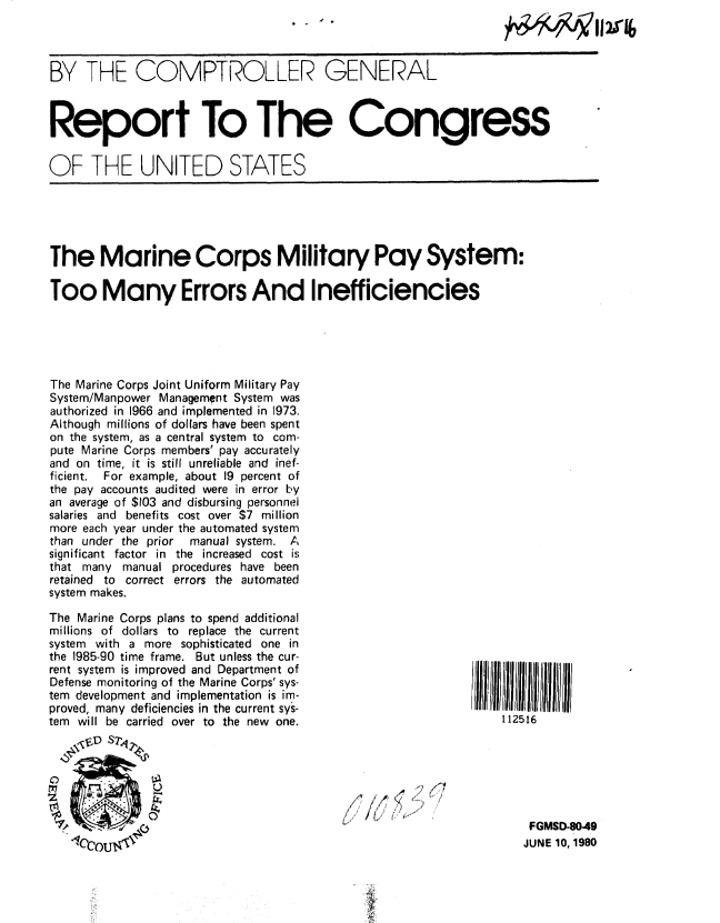 handle is hein.gao/gaobabaqk0001 and id is 1 raw text is: 



BY THE COMPTROLLER GENERAL



Report To The Congress


OF THE UNITED STATES


The Marine Corps Military Pay System:

Too Many Errors And Inefficiencies





The Marine Corps Joint Uniform Military Pay
System/Manpower Management System was
authorized in 1966 and implemented in 1973.
Although millions of dollars have been spent
on the system, as a central system to com-
pute Marine Corps members' pay accurately
and on time, it is still unreliable and inef-
ficient. For example, about 19 percent of
the pay accounts audited were in error by
an average of $103 and disbursing personnel
salaries and benefits cost over $7 million
more each year under the automated system
than under the prior manual system. A
significant factor in the increased cost is
that many manual procedures have been
retained to correct errors the automated
system makes.


The Marine Corps plans to spend additional
millions of dollars to replace the current
system with a more sophisticated one in
the 1985-90 time frame. But unless the cur-
rent system is improved and Department of
Defense monitoring of the Marine Corps' sys-
tem development and implementation is im-
proved, many deficiencies in the current sys-
tem will be carried over to the new one.
   ,FD S'T






   CCOU


4,,,,,,,


FGMSD-80.49
JUNE 10, 1980


112516


