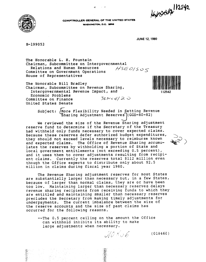 handle is hein.gao/gaobabaqt0001 and id is 1 raw text is: 
I ftslk


COMPTROLLER GENERAL OF THE UNITED STATES
         WASHINGTON. D.C. 24


JUNE 12, 1980


B-199053


The Honorable L. H. Fountain
Chairman, Subcommittee on Intergovernmental
  Relations and Human Resources       /7SL o/. os
Committee on Government Operations
House of Representatives

The Honorable Bill Bradley
Chairman, Subcommittee on Revenue Sharing,
  Intergovernmental Revenue Impact, and
  Economic Problems
Committee on Finance               i c //A C)
United States Senate


112542


     Subject:   ore Flexibility Needed in Setting Revenue
               -Sharing Adjustment Reservesj(GGD-80-82)

     We reviewed the size of the Revenue Sharing adjustment
reserve fund to determine if the Secretary of the Treasury
had withheld only funds necessary to cover expected claims.
Because these reserves defer authorized budget expenditures,
they should not exceed levels necessary to reimburse known
and expected claims. The Office of Revenue Sharing accumu-
lates the reserves by withholding a portion of State and
local government entitlements (not exceeding 0.5 percent),
and it uses them to cover adjustments resulting from recipi-
ent claims. Currently the reserves total $112 million even
though the Office expects to distribute only about $2.5
million in claims during fiscal year 1980.


     The Revenue Sharing adjustment reserves for most States
are substantially larger than necessary but, in a few States,
because of larger than normal claims, they are or have been
too low. Maintaining larger than necessary reserves delays
revenue sharing recipients from receiving funds to which they
are entitled and maintaining smaller than necessary reserves
precludes the Secretary from making timely adjustments for
underpayments. The current imbalance between the size of
the reserve accounts and the size of past claims has
occurred for the following reasons.

     --The 0.5 percent ceiling on the amount the Office
       can withhold inhibits its ability to make
       large adjustments when necessary.


(018460)


0


