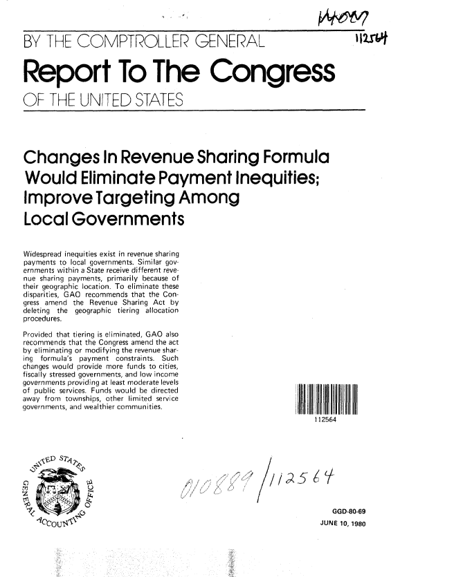 handle is hein.gao/gaobabara0001 and id is 1 raw text is: 
fr4 ,


BY THE COMPTROLLER GENERAL



Report To The Congress


OF THE UNITED STATES


Changes In Revenue Sharing Formula

Would Eliminate Payment Inequities;

Improve Targeting Among

Local Governments


Widespread inequities exist in revenue sharing
payments to local governments. Similar gov-
ernments within a State receive different reve-
nue sharing payments, primarily because of
their geographic location. To eliminate these
disparities, GAO recommends that the Con-
gress amend the Revenue Sharing Act by
deleting the geographic tiering allocation
procedures.


Provided that tiering is eliminated, GAO also
recommends that the Congress amend the act
by eliminating or modifying the revenue shar-
ing formula's payment constraints. Such
changes would provide more funds to cities,
fiscally stressed governments, and low income
governments providing at least moderate levels
of public services. Funds would be directed
away from townships, other limited service
governments, and wealthier communities.


112564


/


  GGD-80-69
JUNE 10, 1980


/   5   , V


lzwf


